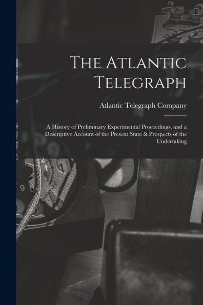 The Atlantic Telegraph: A History Of Preliminary Experimental Proceedings, And A Descriptive Account Of The Present State & Prospects Of The Undertaking