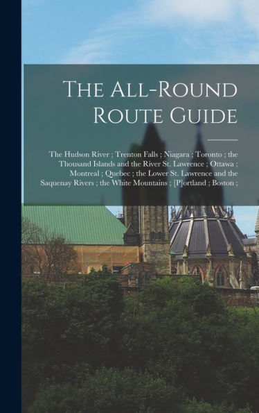 The All-Round Route Guide: The Hudson River; Trenton Falls; Niagara; Toronto; The Thousand Islands And The River St. Lawrence; Ottawa; Montreal; ... The White Mountains; [P]Ortland; Boston;