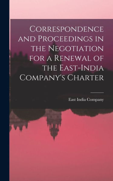 Correspondence And Proceedings In The Negotiation For A Renewal Of The East-India Company's Charter