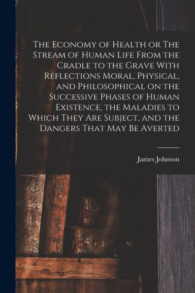 The Economy Of Health Or The Stream Of Human Life From The Cradle To The Grave With Reflections Moral, Physical, And Philosophical On The Successive ... Subject, And The Dangers That May Be Averted