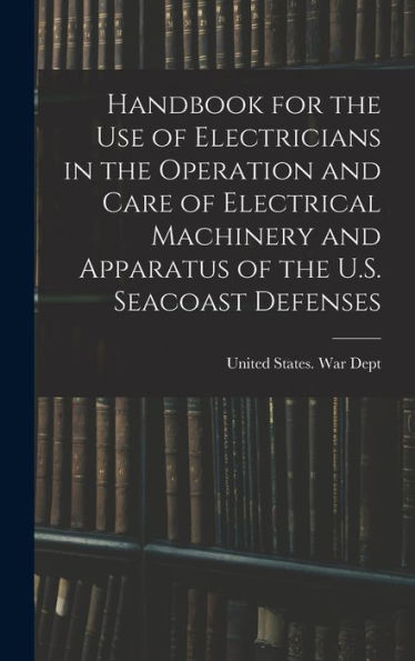 Handbook For The Use Of Electricians In The Operation And Care Of Electrical Machinery And Apparatus Of The U.S. Seacoast Defenses