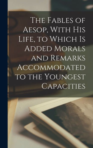 The Fables Of Aesop, With His Life, To Which Is Added Morals And Remarks Accommodated To The Youngest Capacities