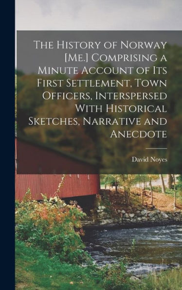 The History Of Norway [Me.] Comprising A Minute Account Of Its First Settlement, Town Officers, Interspersed With Historical Sketches, Narrative And Anecdote