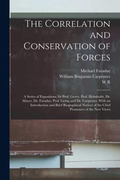 The Correlation And Conservation Of Forces: A Series Of Expositions, By Prof. Grove, Prof. Helmholtz, Dr. Mayer, Dr. Faraday, Prof. Liebig And Dr. ... Of The Chief Promoters Of The New Views