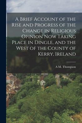 A Brief Account Of The Rise And Progress Of The Change In Religious Opinion Now Taking Place In Dingle, And The West Of The County Of Kerry, Ireland