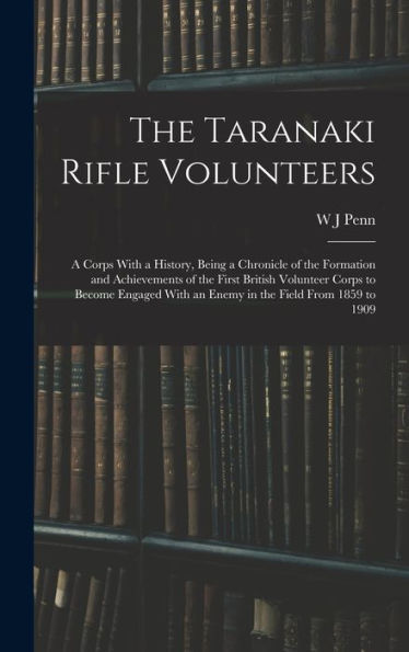 The Taranaki Rifle Volunteers; A Corps With A History, Being A Chronicle Of The Formation And Achievements Of The First British Volunteer Corps To ... With An Enemy In The Field From 1859 To 1909