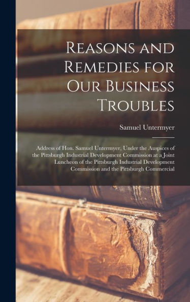 Reasons And Remedies For Our Business Troubles; Address Of Hon. Samuel Untermyer, Under The Auspices Of The Pittsburgh Industrial Development ... Commission And The Pittsburgh Commercial