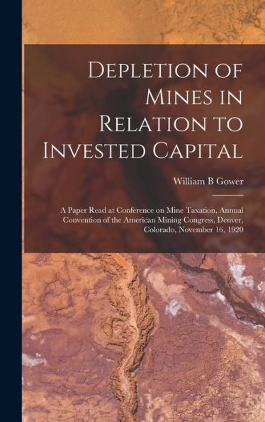 Depletion Of Mines In Relation To Invested Capital; A Paper Read At Conference On Mine Taxation, Annual Convention Of The American Mining Congress, Denver, Colorado, November 16, 1920