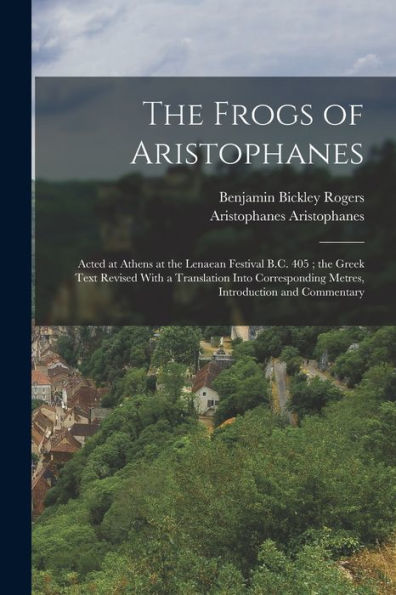 The Frogs Of Aristophanes: Acted At Athens At The Lenaean Festival B.C. 405; The Greek Text Revised With A Translation Into Corresponding Metres, Introduction And Commentary