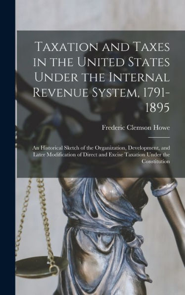 Taxation And Taxes In The United States Under The Internal Revenue System, 1791-1895; An Historical Sketch Of The Organization, Development, And Later ... And Excise Taxation Under The Constitution