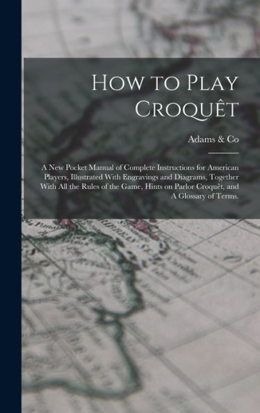 How To Play Croqu?: A New Pocket Manual Of Complete Instructions For American Players, Illustrated With Engravings And Diagrams, Together With All ... On Parlor Croqu?, And A Glossary Of Terms.