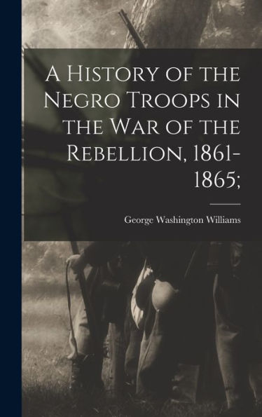 A History Of The Negro Troops In The War Of The Rebellion, 1861-1865;