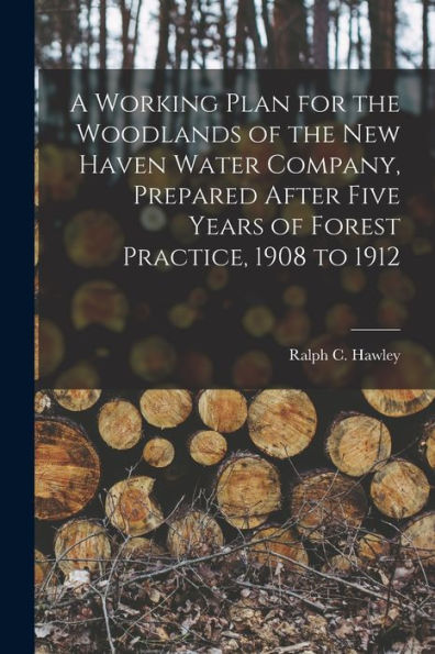 A Working Plan For The Woodlands Of The New Haven Water Company, Prepared After Five Years Of Forest Practice, 1908 To 1912
