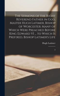 The Sermons Of The Right Reverend Father In God, Master Hugh Latimer, Bishop Of Worcester: Many Of Which Were Preached Before King Edward Vi ... To Which Is Prefixed, Bishop Latimer's Life: 2