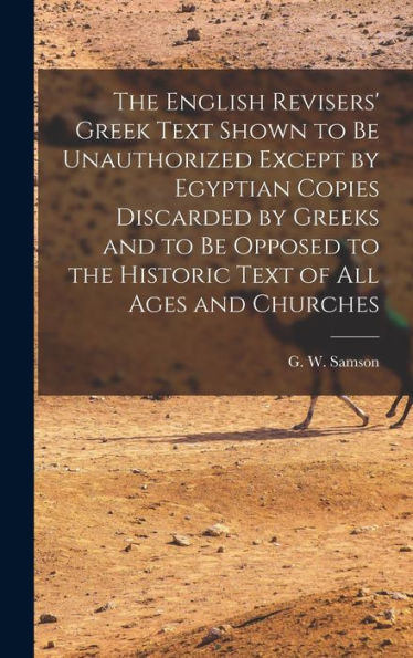 The English Revisers' Greek Text Shown To Be Unauthorized Except By Egyptian Copies Discarded By Greeks And To Be Opposed To The Historic Text Of All Ages And Churches