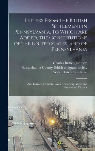 Letters From The British Settlement In Pennsylvania. To Which Are Added, The Constitutions Of The United States, And Of Pennsylvania; And Extracts ... Respecting Aliens And Naturalized Citizens