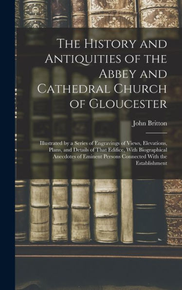 The History And Antiquities Of The Abbey And Cathedral Church Of Gloucester: Illustrated By A Series Of Engravings Of Views, Elevations, Plans, And ... Persons Connected With The Establishment