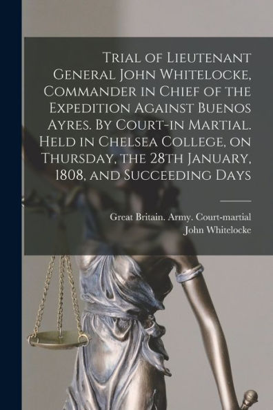 Trial Of Lieutenant General John Whitelocke, Commander In Chief Of The Expedition Against Buenos Ayres. By Court-In Martial. Held In Chelsea College, ... The 28Th January, 1808, And Succeeding Days
