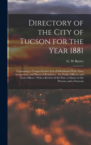 Directory Of The City Of Tucson For The Year 1881: Containing A Comprehensive List Of Inhabitants With Their Occupations And Places Of Residence: The ... Past, A Glance At The Present, And A Forecast