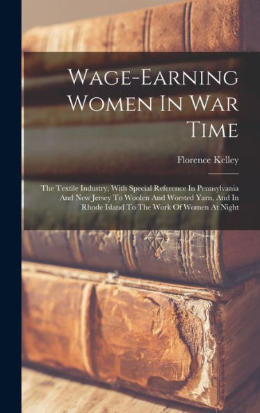 Wage-Earning Women In War Time: The Textile Industry, With Special Reference In Pennsylvania And New Jersey To Woolen And Worsted Yarn, And In Rhode Island To The Work Of Women At Night