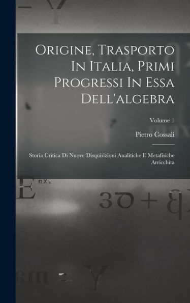 Origine, Trasporto In Italia, Primi Progressi In Essa Dell'Algebra: Storia Critica Di Nuove Disquisizioni Analitiche E Metafisiche Arricchita; Volume 1 (Italian Edition)