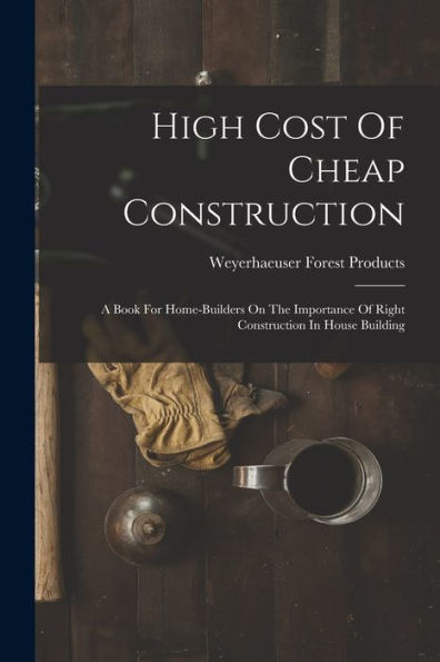 High Cost Of Cheap Construction: A Book For Home-Builders On The Importance Of Right Construction In House Building