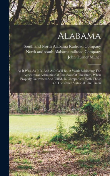 Alabama: As It Was, As It Is, And As It Will Be. A Work Exhibiting The Agricultural Actualities Of The Soils Of The State, When Properly Cultivated ... With Those Of The Other States Of The Union