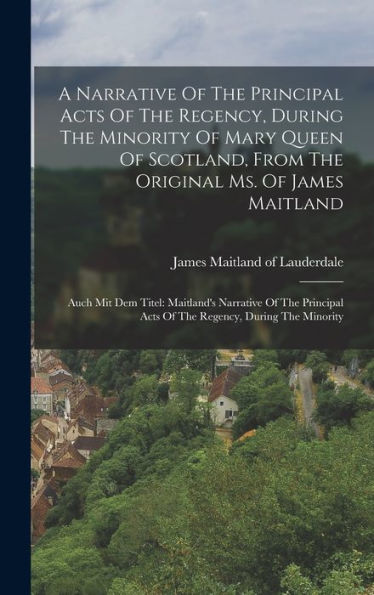 A Narrative Of The Principal Acts Of The Regency, During The Minority Of Mary Queen Of Scotland, From The Original Ms. Of James Maitland: Auch Mit Dem ... Acts Of The Regency, During The Minority