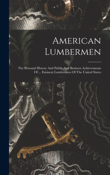 American Lumbermen: The Personal History And Public And Business Achievements Of ... Eminent Lumbermen Of The United States