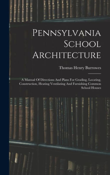 Pennsylvania School Architecture: A Manual Of Directions And Plans For Grading, Locating, Construction, Heating Ventilating And Furnishing Common School Houses