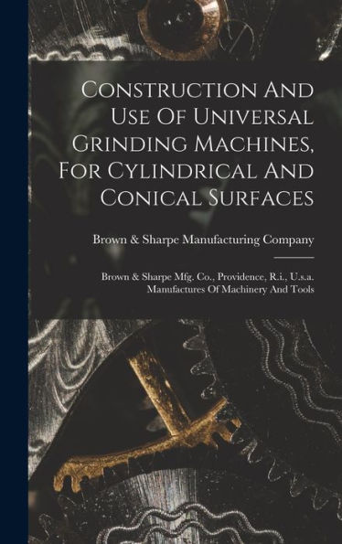 Construction And Use Of Universal Grinding Machines, For Cylindrical And Conical Surfaces: Brown & Sharpe Mfg. Co., Providence, R.I., U.S.A. Manufactures Of Machinery And Tools