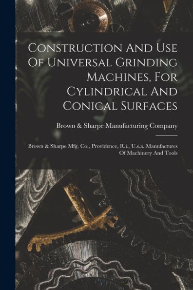 Construction And Use Of Universal Grinding Machines, For Cylindrical And Conical Surfaces: Brown & Sharpe Mfg. Co., Providence, R.I., U.S.A. Manufactures Of Machinery And Tools