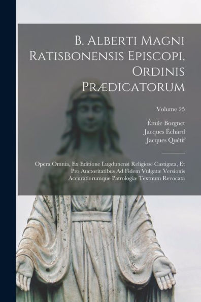 B. Alberti Magni Ratisbonensis Episcopi, Ordinis Pr?Icatorum: Opera Omnia, Ex Editione Lugdunensi Religiose Castigata, Et Pro Auctoritatibus Ad Fidem ... Patrologi?Textnum Revocata; Volume 25