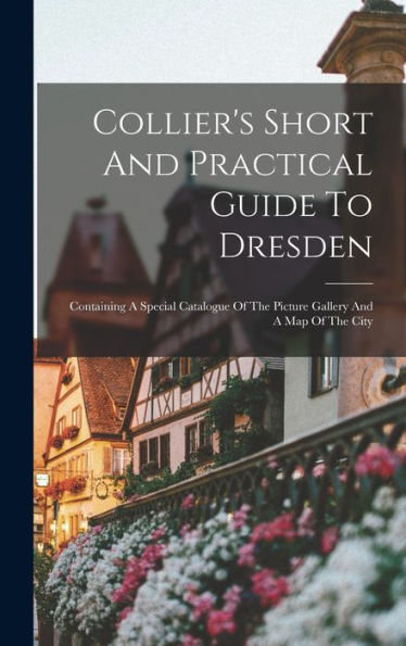 Collier's Short And Practical Guide To Dresden: Containing A Special Catalogue Of The Picture Gallery And A Map Of The City