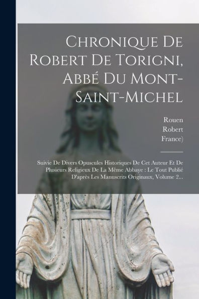 Chronique De Robert De Torigni, Abb?Du Mont-Saint-Michel: Suivie De Divers Opuscules Historiques De Cet Auteur Et De Plusieurs Religieux De La M?E ... Originaux, Volume 2... (French Edition)