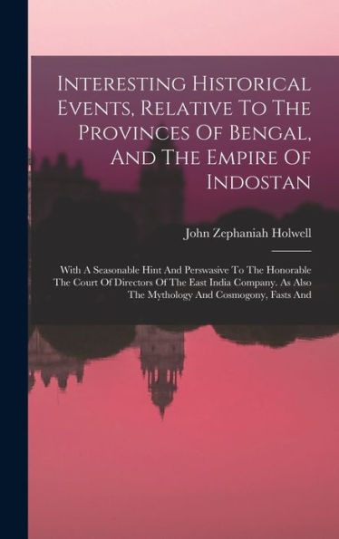 Interesting Historical Events, Relative To The Provinces Of Bengal, And The Empire Of Indostan: With A Seasonable Hint And Perswasive To The Honorable ... Also The Mythology And Cosmogony, Fasts And