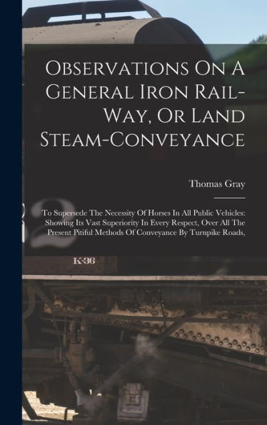 Observations On A General Iron Rail-Way, Or Land Steam-Conveyance: To Supersede The Necessity Of Horses In All Public Vehicles: Showing Its Vast ... Methods Of Conveyance By Turnpike Roads,