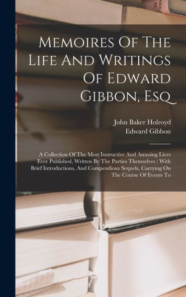 Memoires Of The Life And Writings Of Edward Gibbon, Esq: A Collection Of The Most Instructive And Amusing Lives Ever Published, Written By The Parties ... Sequels, Carrying On The Course Of Events To