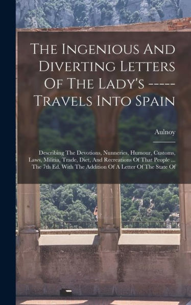 The Ingenious And Diverting Letters Of The Lady's ----- Travels Into Spain: Describing The Devotions, Nunneries, Humour, Customs, Laws, Militia, ... With The Addition Of A Letter Of The State Of