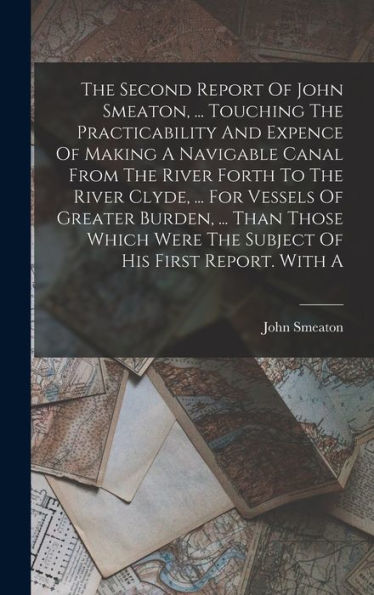 The Second Report Of John Smeaton, ... Touching The Practicability And Expence Of Making A Navigable Canal From The River Forth To The River Clyde, ... Were The Subject Of His First Report. With A