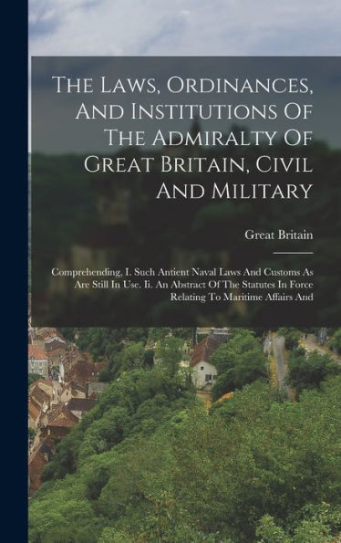The Laws, Ordinances, And Institutions Of The Admiralty Of Great Britain, Civil And Military: Comprehending, I. Such Antient Naval Laws And Customs As ... In Force Relating To Maritime Affairs And