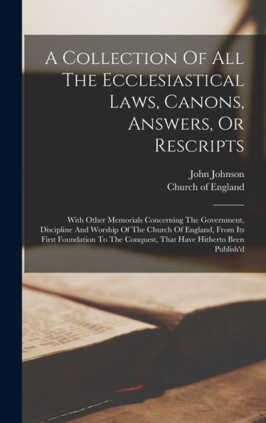A Collection Of All The Ecclesiastical Laws, Canons, Answers, Or Rescripts: With Other Memorials Concerning The Government, Discipline And Worship Of ... Conquest, That Have Hitherto Been Publish'D