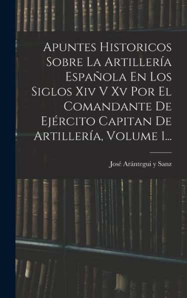 Apuntes Historicos Sobre La Artillería Española En Los Siglos Xiv V Xv Por El Comandante De Ejército Capitan De Artillería, Volume 1... (Spanish Edition)