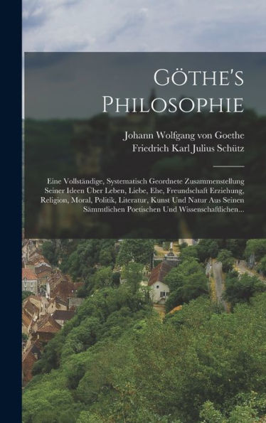 Göthe's Philosophie: Eine Vollständige, Systematisch Geordnete Zusammenstellung Seiner Ideen Über Leben, Liebe, Ehe, Freundschaft Erziehung, Religion, ... Und Wissenschaftlichen... (German Edition)