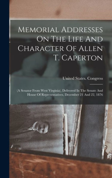 Memorial Addresses On The Life And Character Of Allen T. Caperton: (A Senator From West Virginia), Delivered In The Senate And House Of Representatives, December 21 And 22, 1876