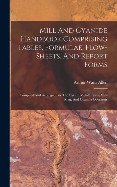 Mill And Cyanide Handbook Comprising Tables, Formulae, Flow-Sheets, And Report Forms: Compiled And Arranged For The Use Of Metallurgists, Mill-Men, And Cyanide Operators