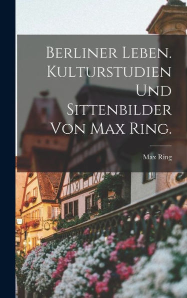 Berliner Leben. Kulturstudien Und Sittenbilder Von Max Ring. (German Edition)