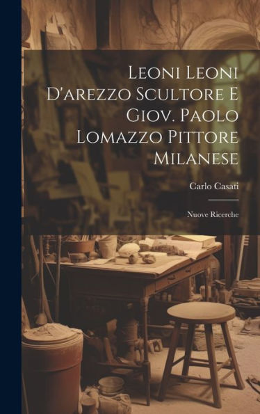 Leoni Leoni D'Arezzo Scultore E Giov. Paolo Lomazzo Pittore Milanese: Nuove Ricerche (Italian Edition)