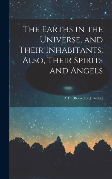 The Earths In The Universe, And Their Inhabitants; Also, Their Spirits And Angels: A Tr. [Revised By J. Bayley]