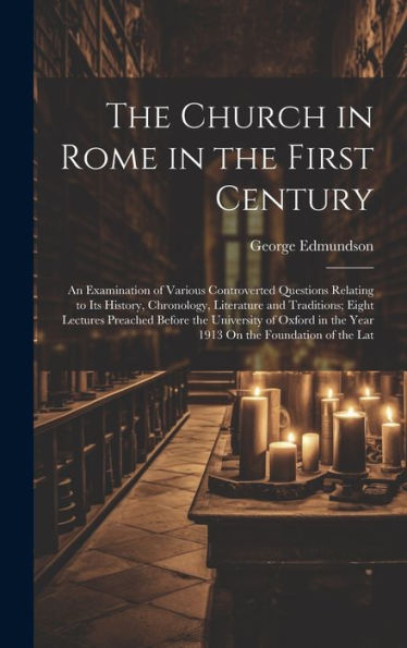 The Church In Rome In The First Century: An Examination Of Various Controverted Questions Relating To Its History, Chronology, Literature And ... In The Year 1913 On The Foundation Of The Lat